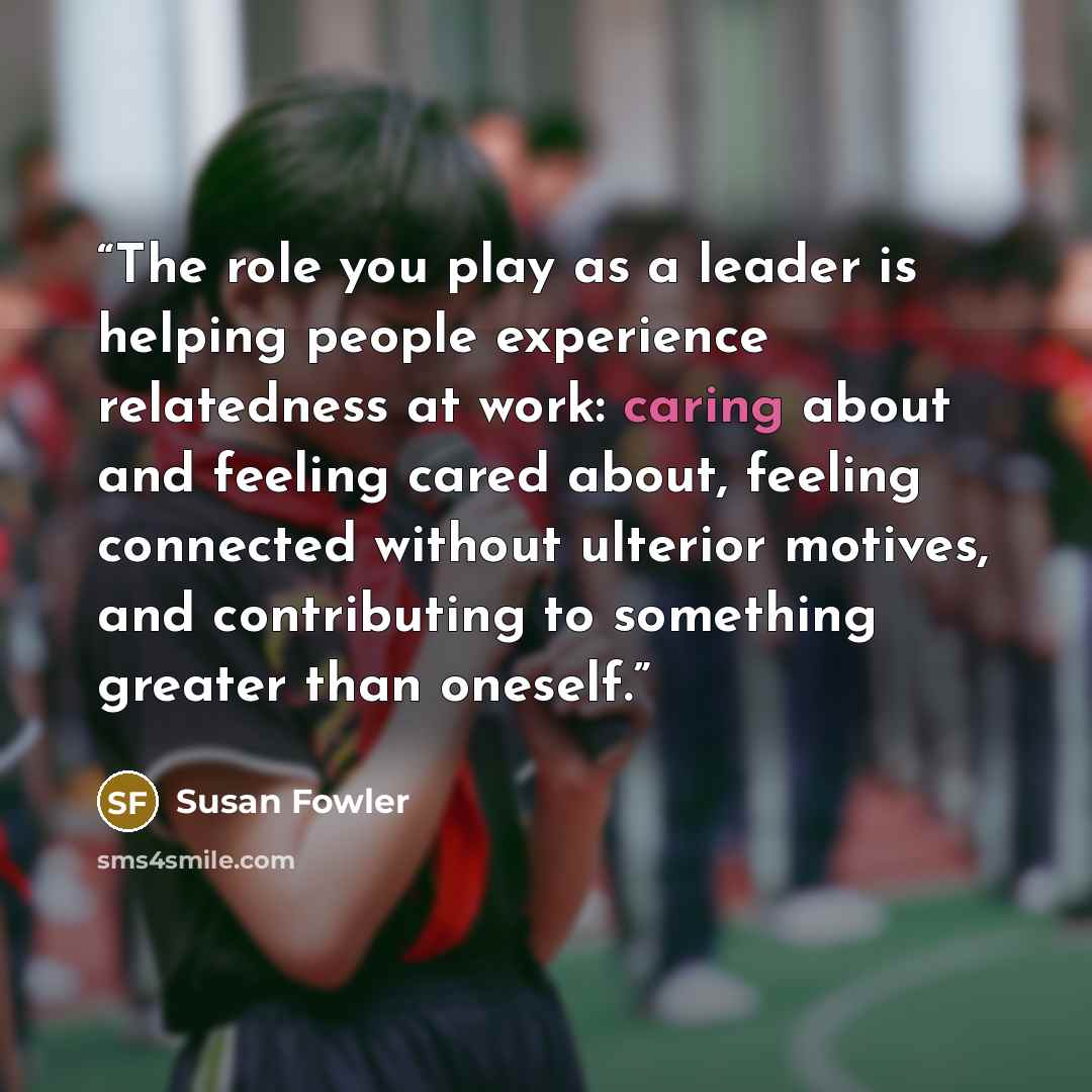 “The role you play as a leader is helping people experience relatedness at work: caring about and feeling cared about, feeling connected without ulterior motives, and contributing to something greater than oneself.” quote by Susan Fowler