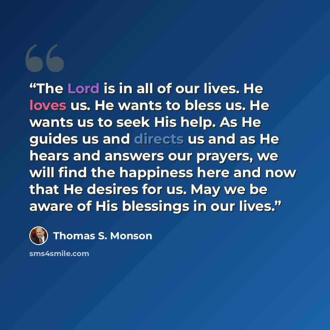 “The Lord is in all of our lives. He loves us. He wants to bless us. He wants us to seek His help. As He guides us and directs us and as He hears and answers our prayers, we will find the happiness here and now that He desires for us. May we be aware of His blessings in our lives.” quote by Thomas S. Monson