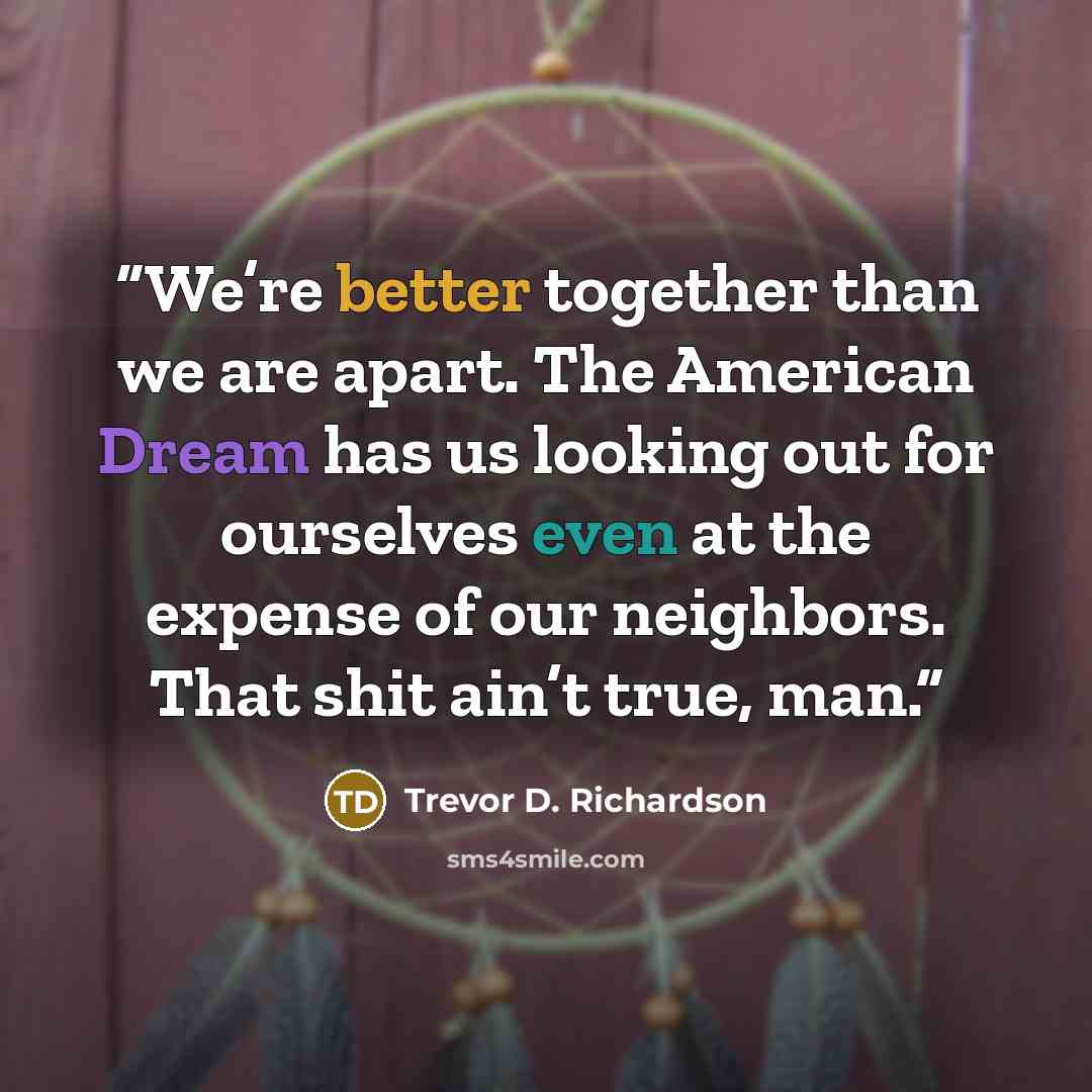“We’re better together than we are apart. The American Dream has us looking out for ourselves even at the expense of our neighbors. That shit ain’t true, man.” quote by Trevor D. Richardson