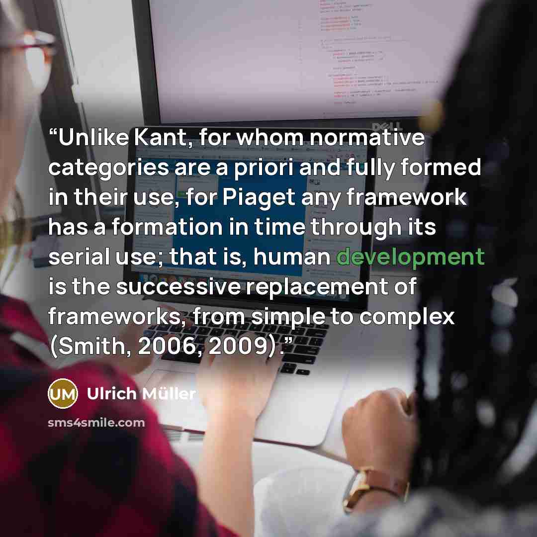 “Unlike Kant, for whom normative categories are a priori and fully formed in their use, for Piaget any framework has a formation in time through its serial use; that is, human development is the successive replacement of frameworks, from simple to complex (Smith, 2006, 2009).” quote by Ulrich Müller