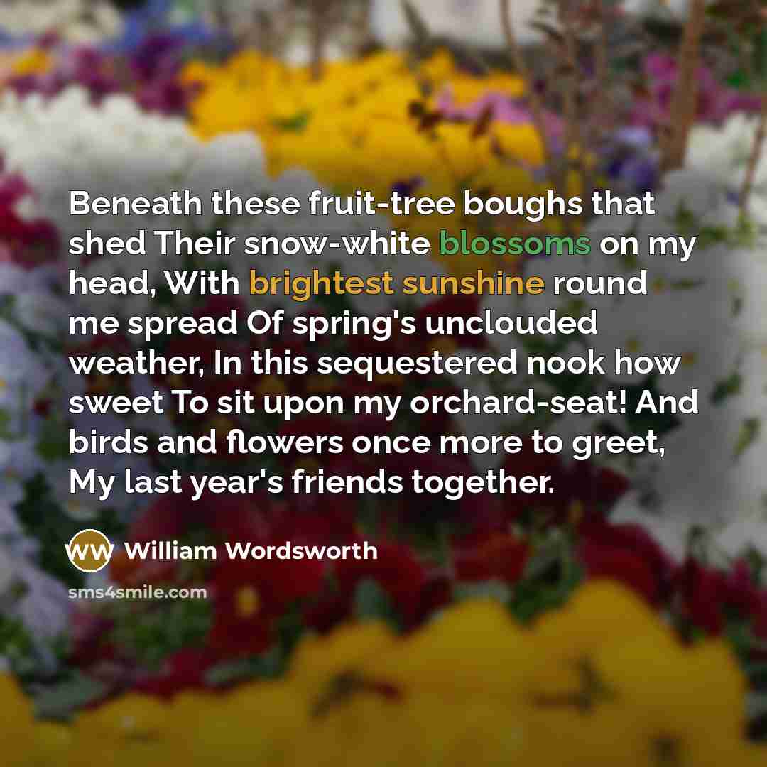 “Beneath these fruit-tree boughs that shed Their snow-white blossoms on my head, With brightest sunshine round me spread Of spring's unclouded weather, In this sequestered nook how sweet To sit upon my orchard-seat! And birds and flowers once more to greet, My last year's friends together.” quote by William Wordsworth