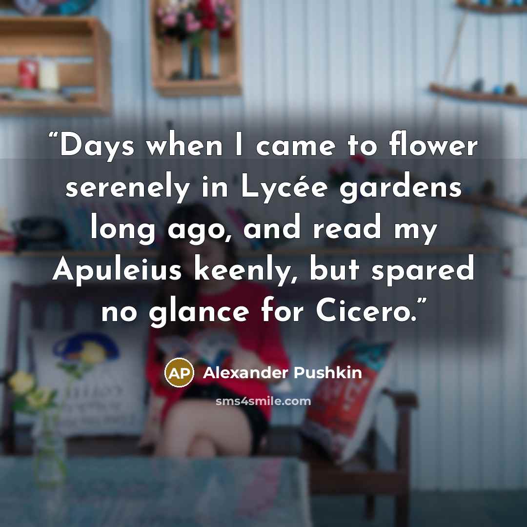 “Days when I came to flower serenely in Lycée gardens long ago, and read my Apuleius keenly, but spared no glance for Cicero.” quote by Alexander Pushkin