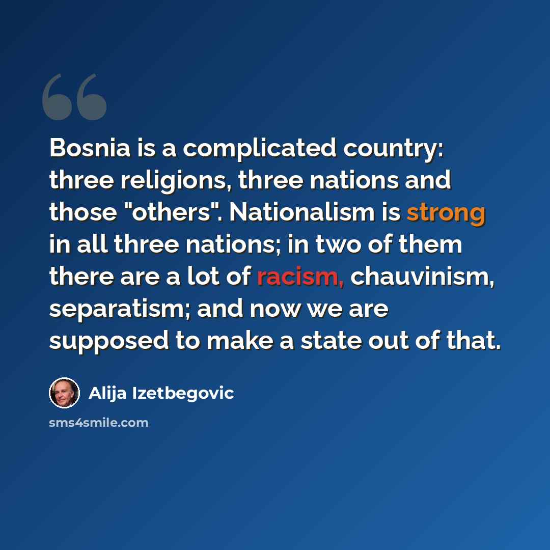 “Bosnia is a complicated country: three religions, three nations and those "others". Nationalism is strong in all three nations; in two of them there are a lot of racism, chauvinism, separatism; and now we are supposed to make a state out of that.” quote by Alija Izetbegovic