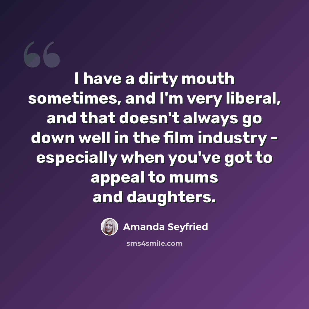 “I have a dirty mouth sometimes, and I'm very liberal, and that doesn't always go down well in the film industry - especially when you've got to appeal to mums and daughters.” quote by Amanda Seyfried