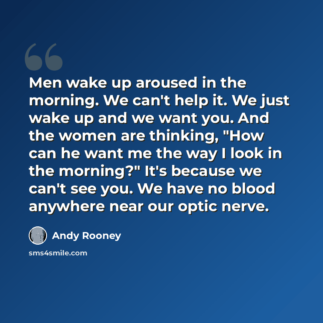 “Men wake up aroused in the morning. We can't help it. We just wake up and we want you. And the women are thinking, "How can he want me the way I look in the morning?" It's because we can't see you. We have no blood anywhere near our optic nerve.” quote by Andy Rooney