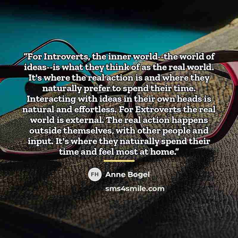 “For Introverts, the inner world--the world of ideas--is what they think of as the real world. It's where the real action is and where they naturally prefer to spend their time. Interacting with ideas in their own heads is natural and effortless. For Extroverts the real world is external. The real…” quote by Anne Bogel