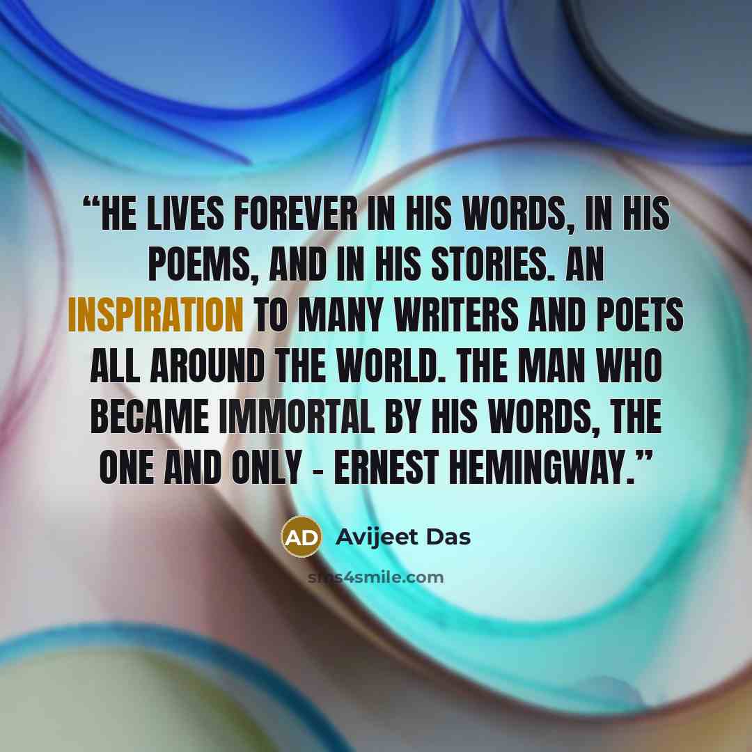 “He lives forever in his words, in his poems, and in his stories. An inspiration to many writers and poets all around the world. The man who became immortal by his words, the one and only - Ernest Hemingway.” quote by Avijeet Das