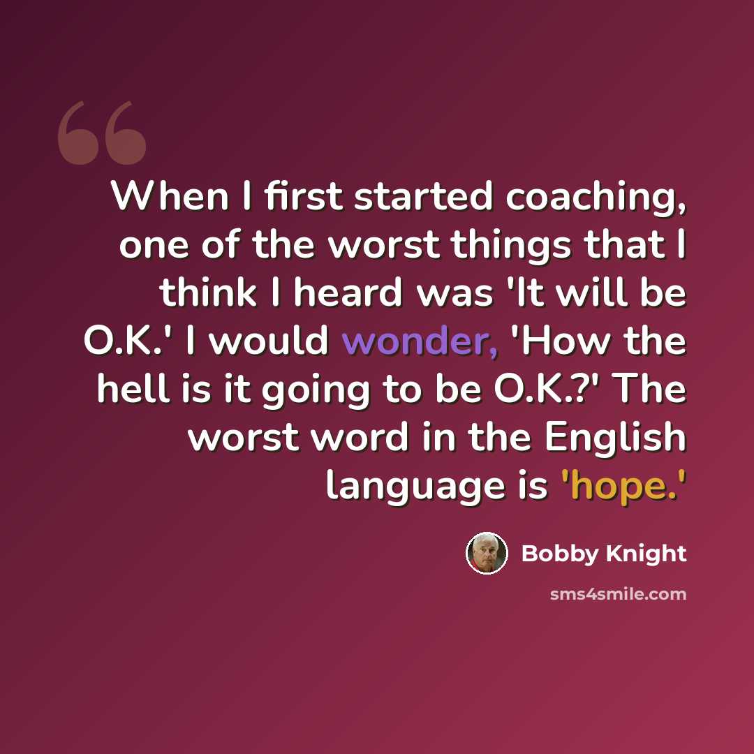 “When I first started coaching, one of the worst things that I think I heard was 'It will be O.K.' I would wonder, 'How the hell is it going to be O.K.?' The worst word in the English language is 'hope.'” quote by Bobby Knight