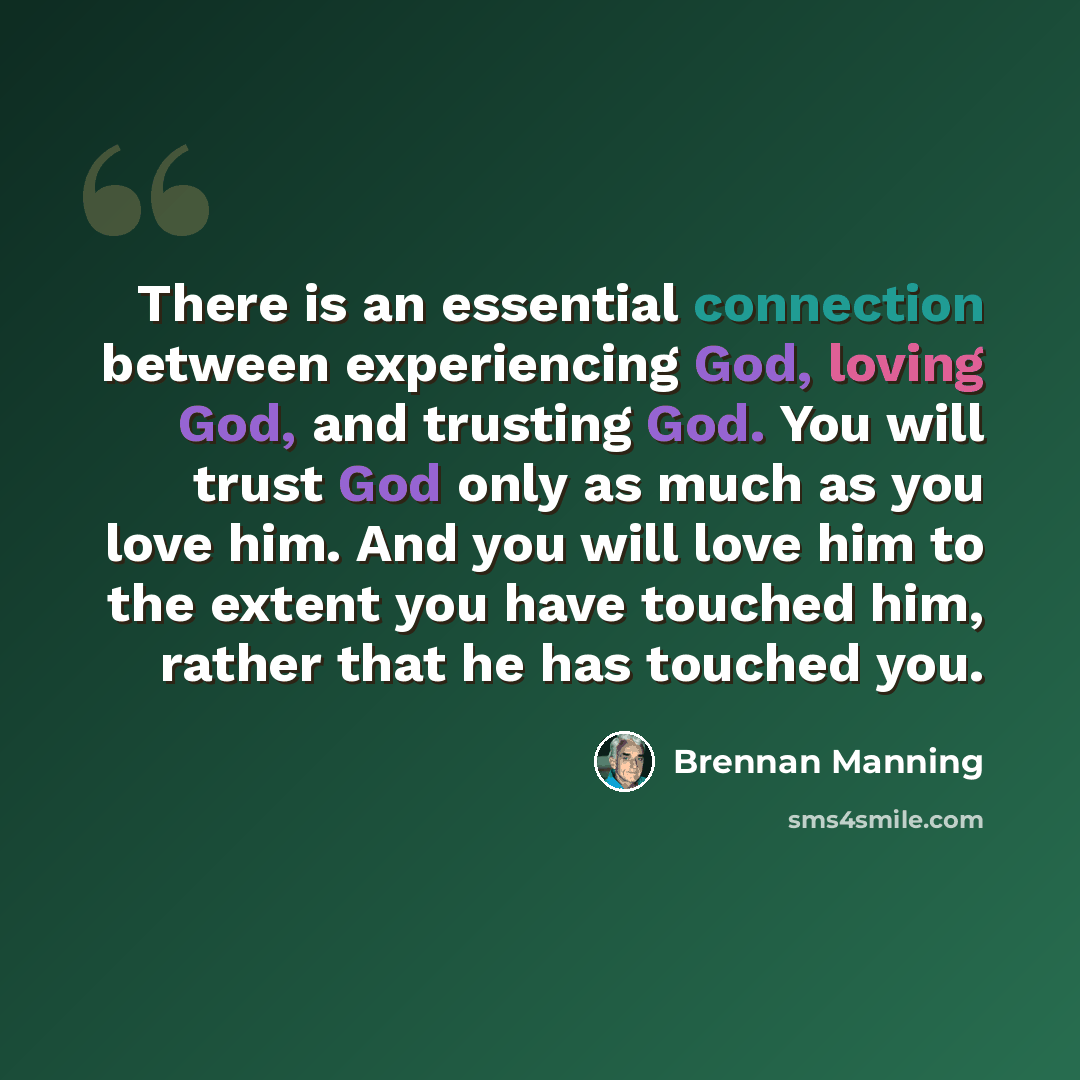 “There is an essential connection between experiencing God, loving God, and trusting God. You will trust God only as much as you love him. And you will love him to the extent you have touched him, rather that he has touched you.” quote by Brennan Manning