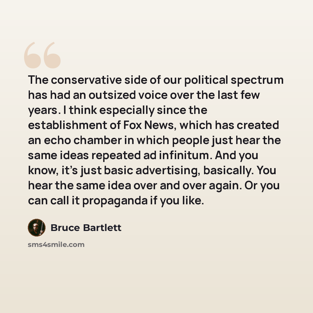 “The conservative side of our political spectrum has had an outsized voice over the last few years. I think especially since the establishment of Fox News, which has created an echo chamber in which people just hear the same ideas repeated ad infinitum. And you know, it's just basic advertising…” quote by Bruce Bartlett