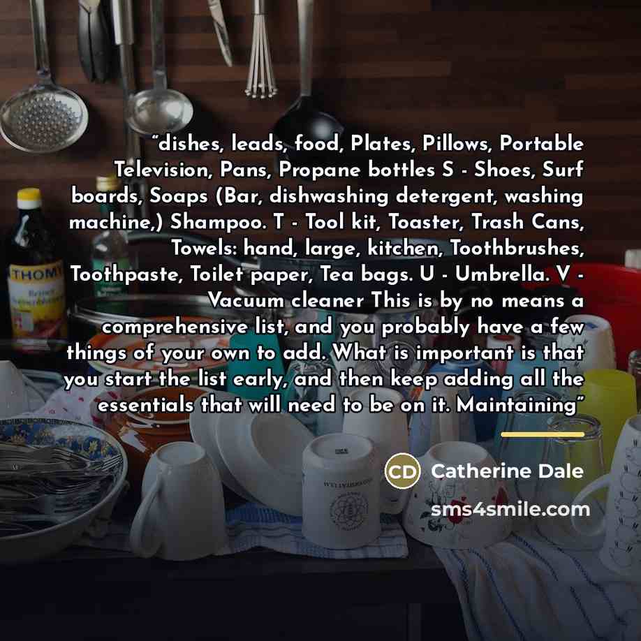 “dishes, leads, food, Plates, Pillows, Portable Television, Pans, Propane bottles S - Shoes, Surf boards, Soaps (Bar, dishwashing detergent, washing machine,) Shampoo. T - Tool kit, Toaster, Trash Cans, Towels: hand, large, kitchen, Toothbrushes, Toothpaste, Toilet paper, Tea bags. U - Umbrella. V…” quote by Catherine Dale