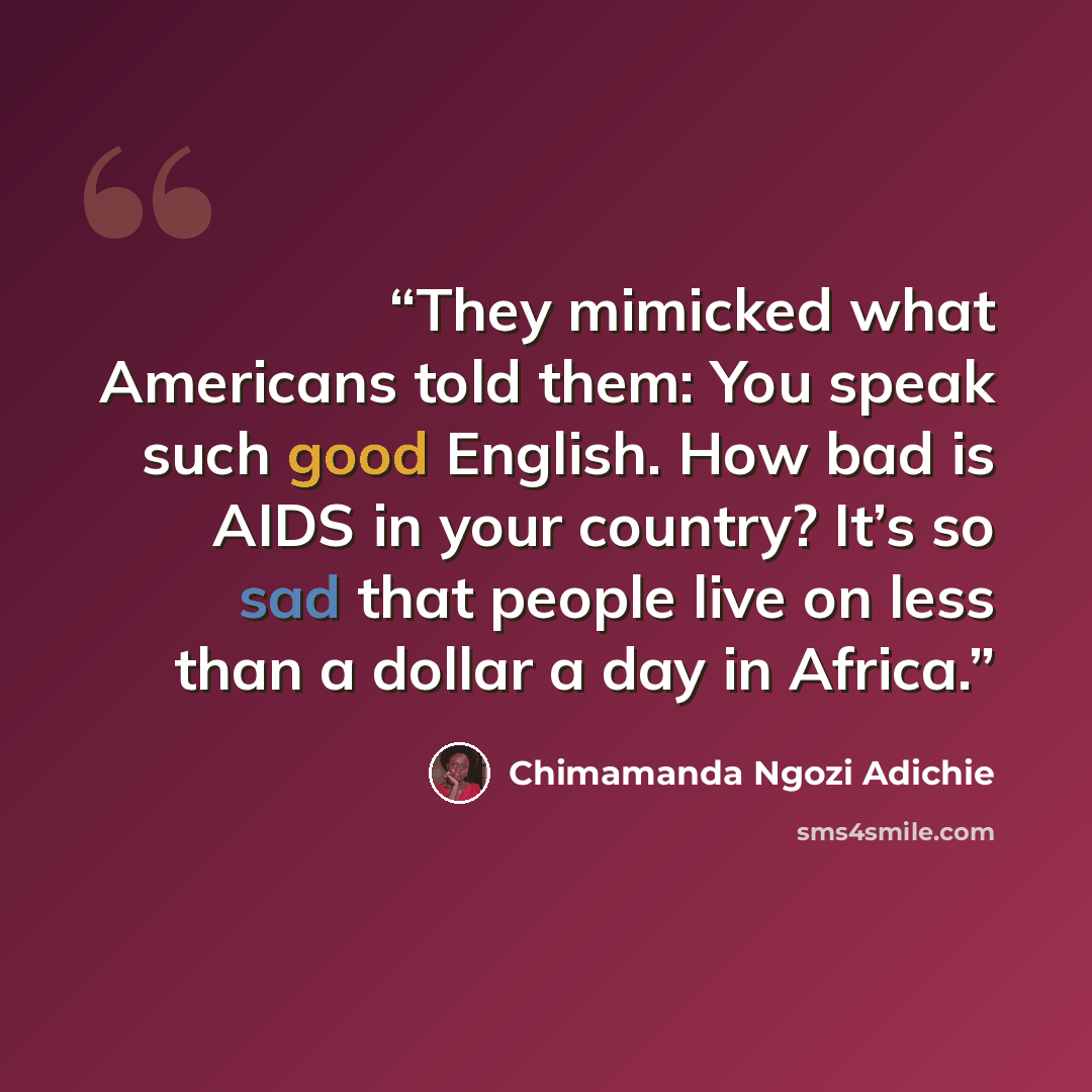 “They mimicked what Americans told them: You speak such good English. How bad is AIDS in your country? It’s so sad that people live on less than a dollar a day in Africa.” quote by Chimamanda Ngozi Adichie