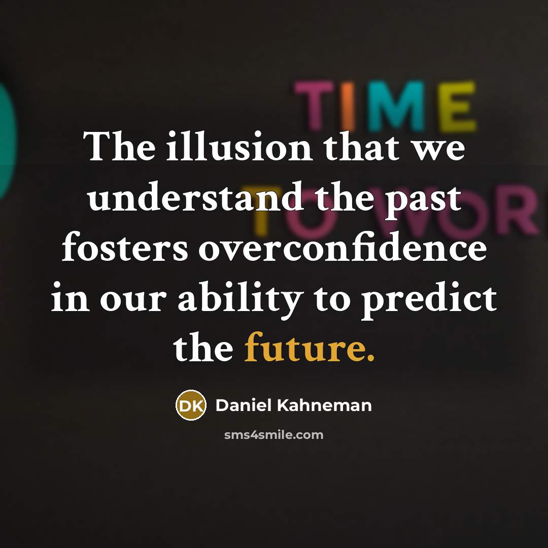 “The illusion that we understand the past fosters overconfidence in our ability to predict the future.” quote by Daniel Kahneman