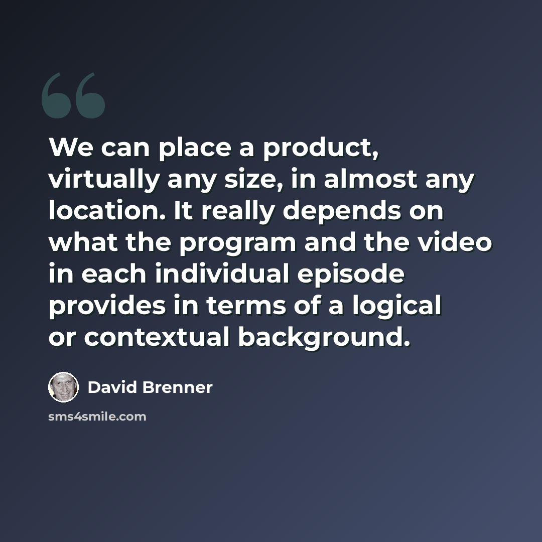 “We can place a product, virtually any size, in almost any location. It really depends on what the program and the video in each individual episode provides in terms of a logical or contextual background.” quote by David Brenner