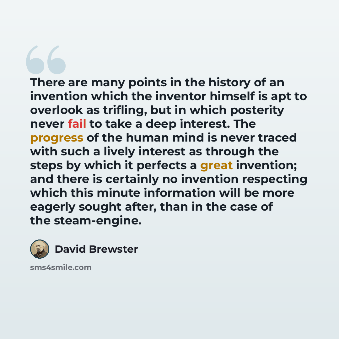 “There are many points in the history of an invention which the inventor himself is apt to overlook as trifling, but in which posterity never fail to take a deep interest. The progress of the human mind is never traced with such a lively interest as through the steps by which it perfects a great…” quote by David Brewster
