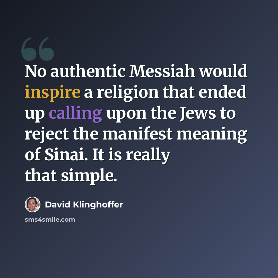 “No authentic Messiah would inspire a religion that ended up calling upon the Jews to reject the manifest meaning of Sinai. It is really that simple.” quote by David Klinghoffer