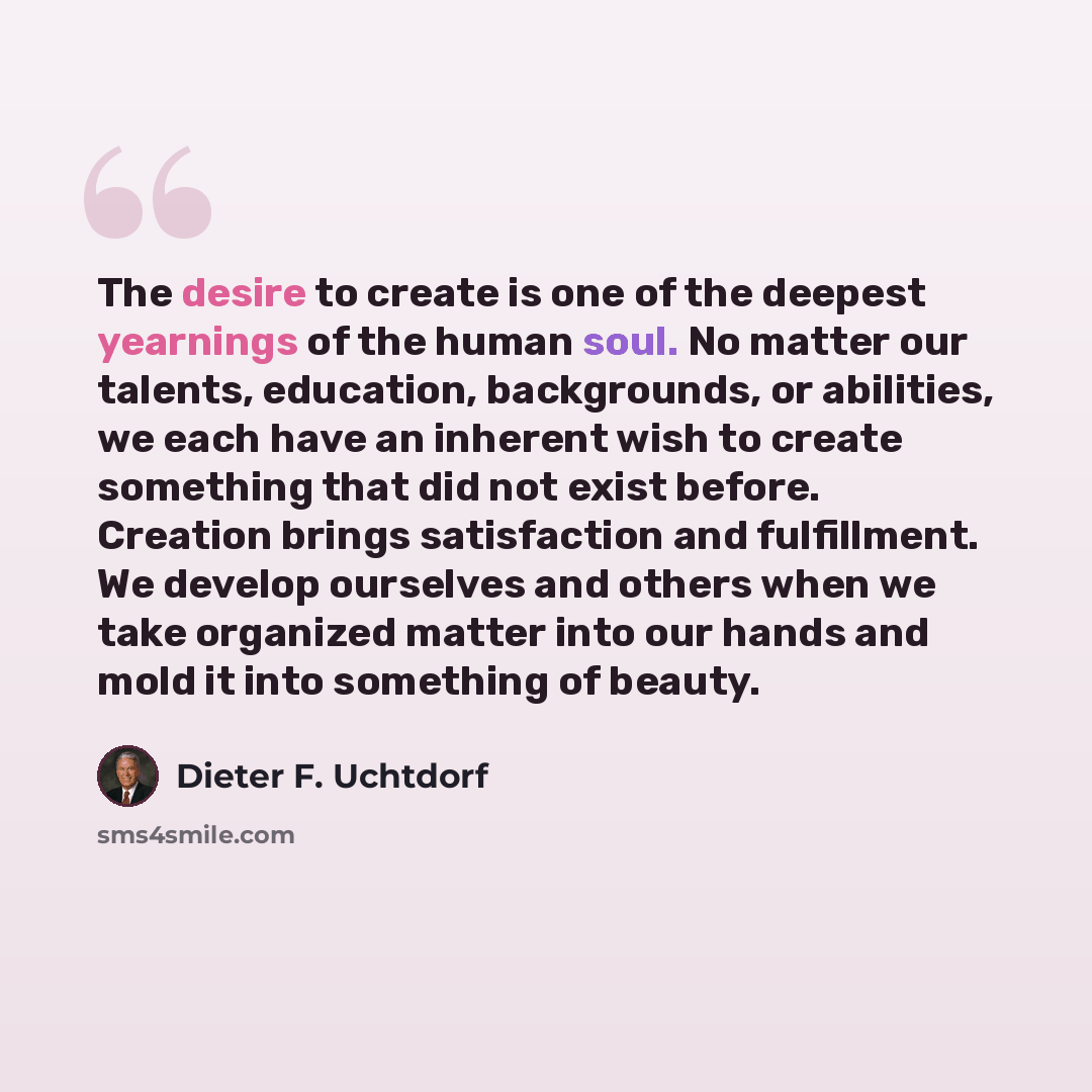 “The desire to create is one of the deepest yearnings of the human soul. No matter our talents, education, backgrounds, or abilities, we each have an inherent wish to create something that did not exist before. Creation brings satisfaction and fulfillment. We develop ourselves and others when we…” quote by Dieter F. Uchtdorf