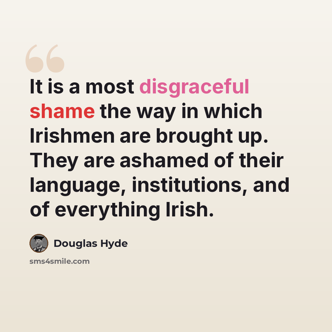 “It is a most disgraceful shame the way in which Irishmen are brought up. They are ashamed of their language, institutions, and of everything Irish.” quote by Douglas Hyde