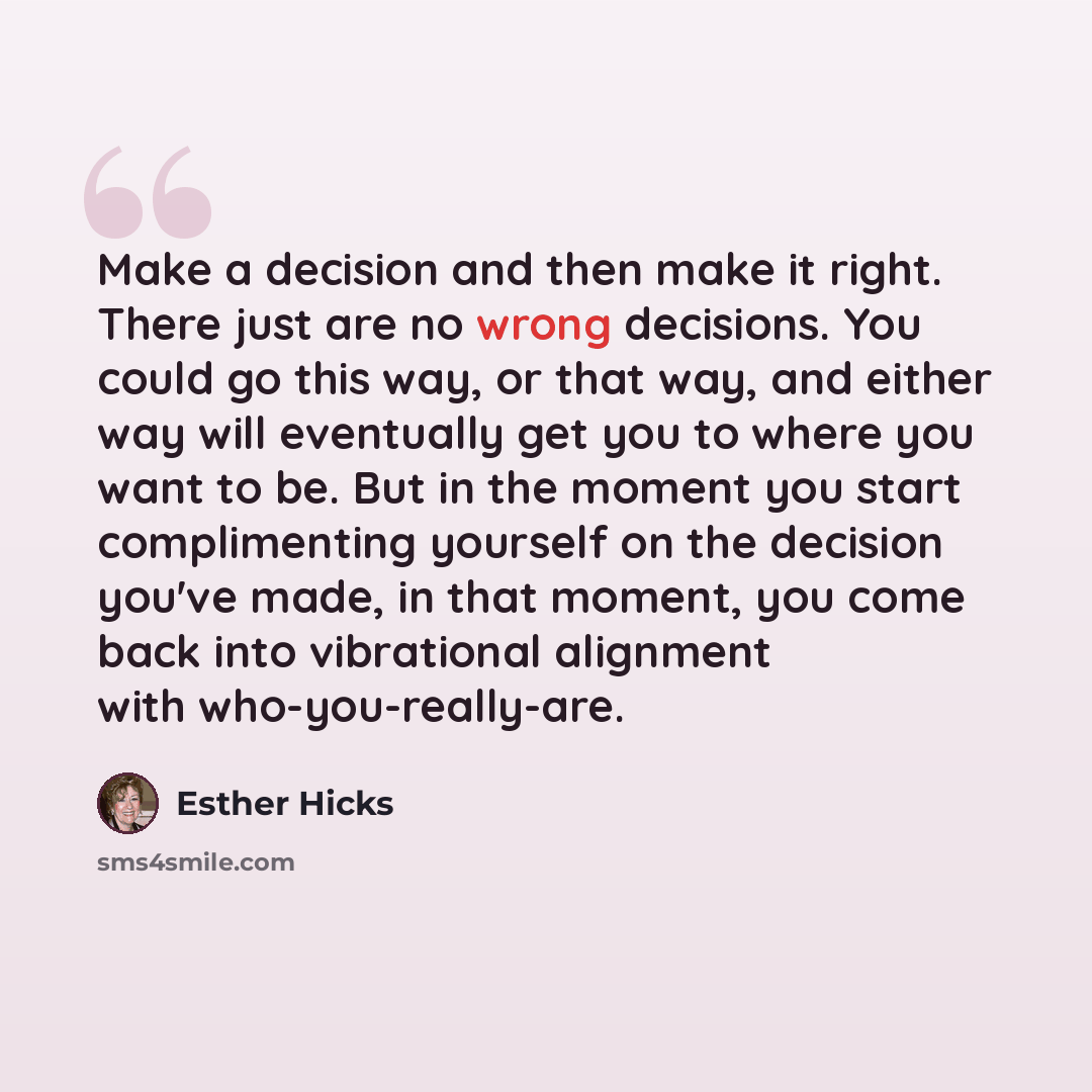 “Make a decision and then make it right. There just are no wrong decisions. You could go this way, or that way, and either way will eventually get you to where you want to be. But in the moment you start complimenting yourself on the decision you've made, in that moment, you come back into…” quote by Esther Hicks