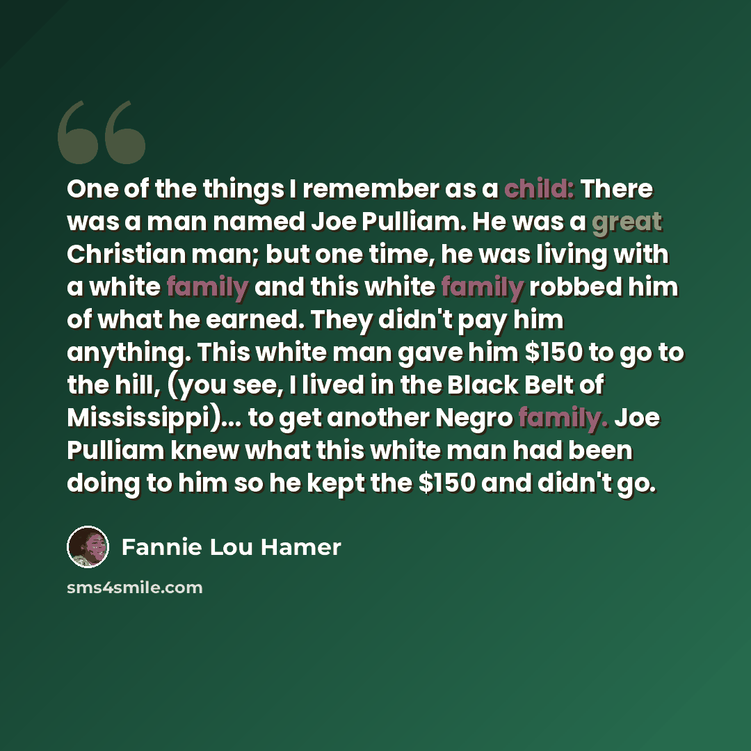 “One of the things I remember as a child: There was a man named Joe Pulliam. He was a great Christian man; but one time, he was living with a white family and this white family robbed him of what he earned. They didn't pay him anything. This white man gave him $150 to go to the hill, (you see, I…” quote by Fannie Lou Hamer