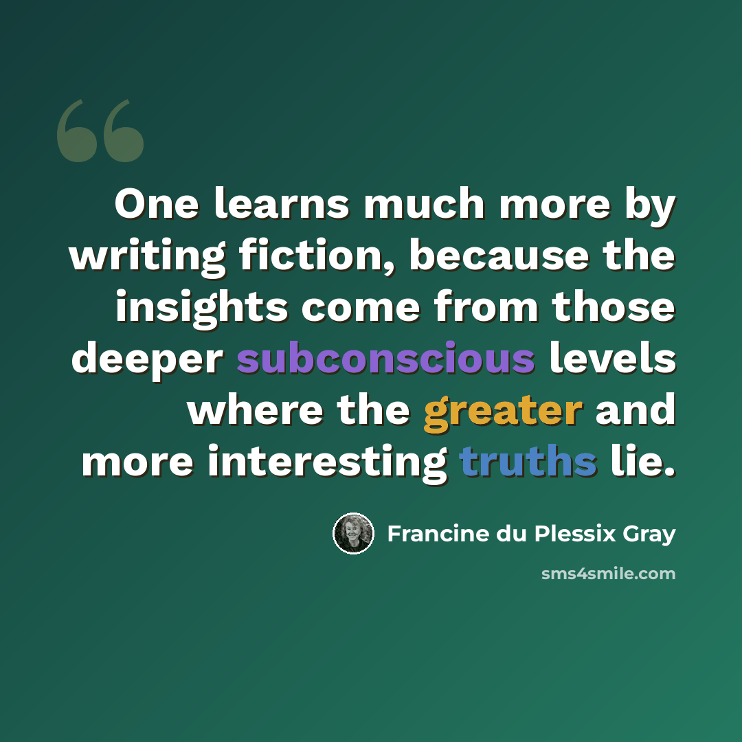 “One learns much more by writing fiction, because the insights come from those deeper subconscious levels where the greater and more interesting truths lie.” quote by Francine du Plessix Gray