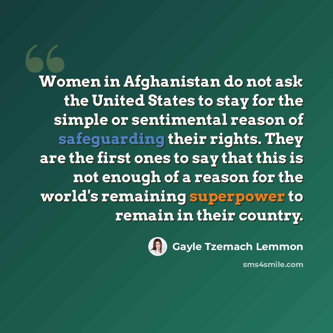 “Women in Afghanistan do not ask the United States to stay for the simple or sentimental reason of safeguarding their rights. They are the first ones to say that this is not enough of a reason for the world's remaining superpower to remain in their country.” quote by Gayle Tzemach Lemmon