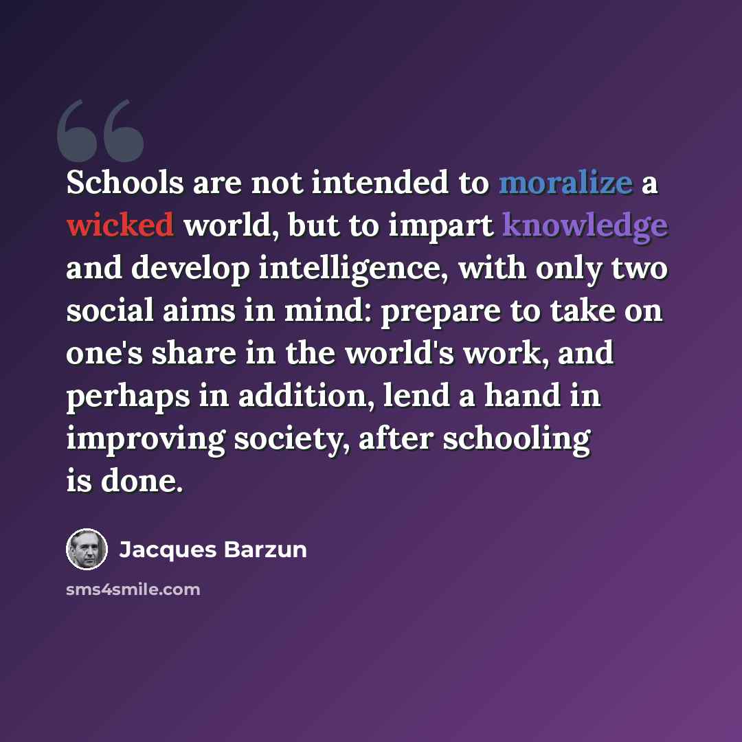 “Schools are not intended to moralize a wicked world, but to impart knowledge and develop intelligence, with only two social aims in mind: prepare to take on one's share in the world's work, and perhaps in addition, lend a hand in improving society, after schooling is done.” quote by Jacques Barzun