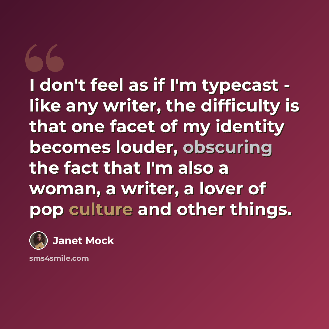 “I don't feel as if I'm typecast - like any writer, the difficulty is that one facet of my identity becomes louder, obscuring the fact that I'm also a woman, a writer, a lover of pop culture and other things.” quote by Janet Mock