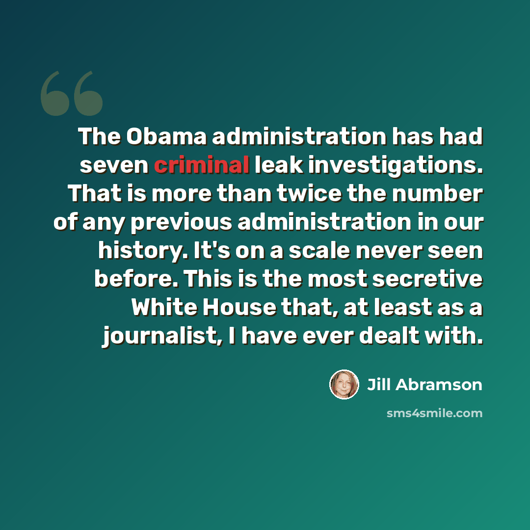 “The Obama administration has had seven criminal leak investigations. That is more than twice the number of any previous administration in our history. It's on a scale never seen before. This is the most secretive White House that, at least as a journalist, I have ever dealt with.” quote by Jill Abramson