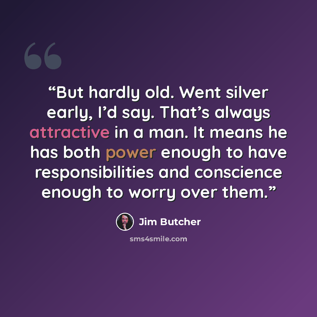 “But hardly old. Went silver early, I’d say. That’s always attractive in a man. It means he has both power enough to have responsibilities and conscience enough to worry over them.” quote by Jim Butcher