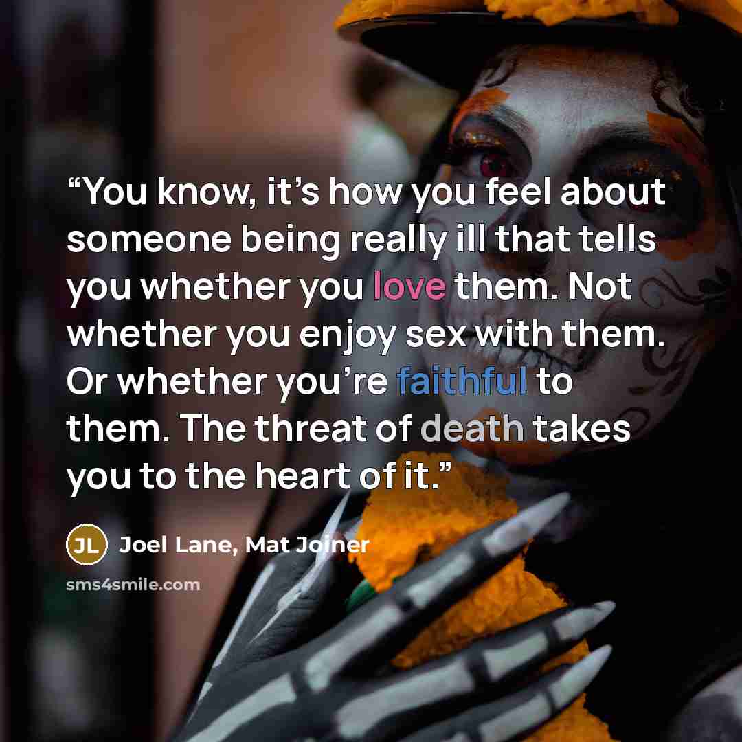 “You know, it’s how you feel about someone being really ill that tells you whether you love them. Not whether you enjoy sex with them. Or whether you’re faithful to them. The threat of death takes you to the heart of it.” quote by Joel Lane, Mat Joiner