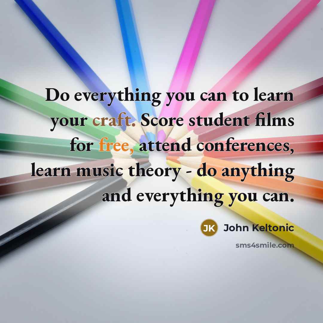 “Do everything you can to learn your craft. Score student films for free, attend conferences, learn music theory - do anything and everything you can.” quote by John Keltonic