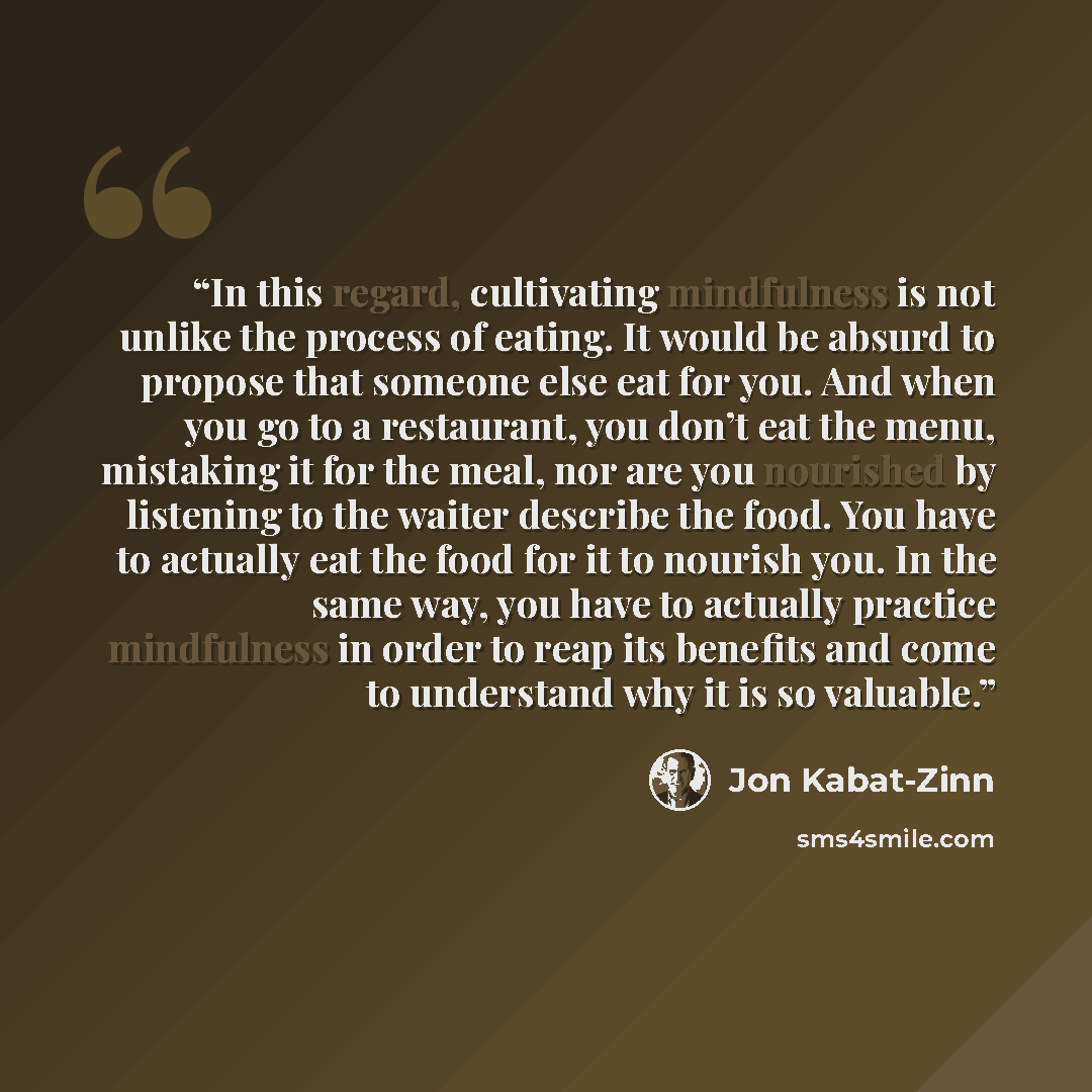 “In this regard, cultivating mindfulness is not unlike the process of eating. It would be absurd to propose that someone else eat for you. And when you go to a restaurant, you don’t eat the menu, mistaking it for the meal, nor are you nourished by listening to the waiter describe the food. You have…” quote by Jon Kabat-Zinn