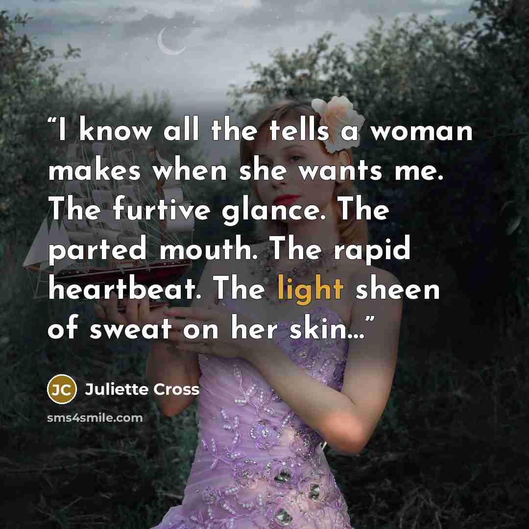 “I know all the tells a woman makes when she wants me. The furtive glance. The parted mouth. The rapid heartbeat. The light sheen of sweat on her skin…” quote by Juliette Cross
