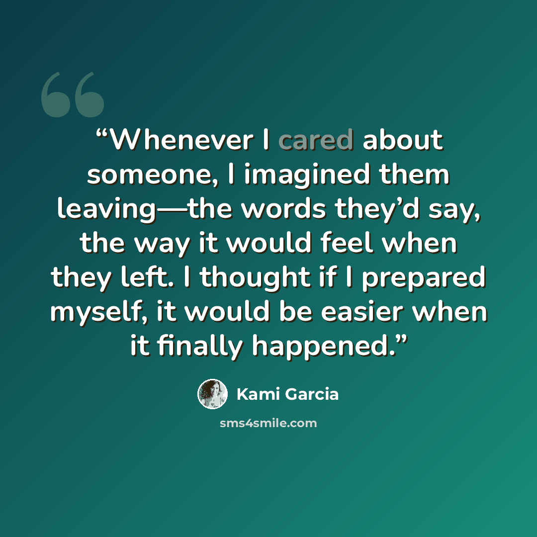 “Whenever I cared about someone, I imagined them leaving—the words they’d say, the way it would feel when they left. I thought if I prepared myself, it would be easier when it finally happened.” quote by Kami Garcia