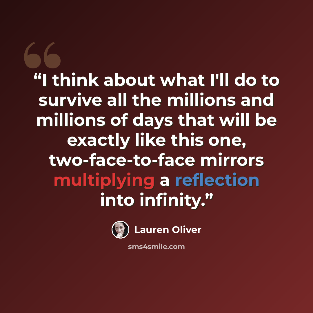 “I think about what I'll do to survive all the millions and millions of days that will be exactly like this one, two-face-to-face mirrors multiplying a reflection into infinity.” quote by Lauren Oliver