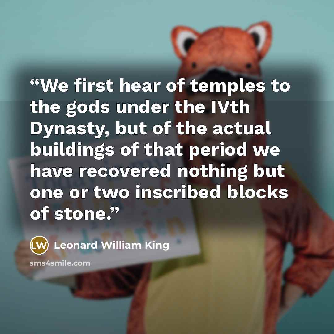 “We first hear of temples to the gods under the IVth Dynasty, but of the actual buildings of that period we have recovered nothing but one or two inscribed blocks of stone.” quote by Leonard William King