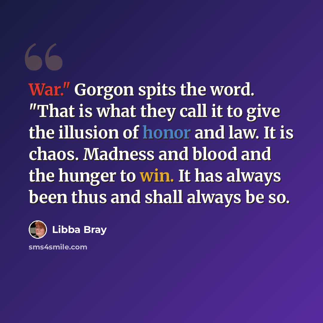 “War." Gorgon spits the word. "That is what they call it to give the illusion of honor and law. It is chaos. Madness and blood and the hunger to win. It has always been thus and shall always be so.” quote by Libba Bray
