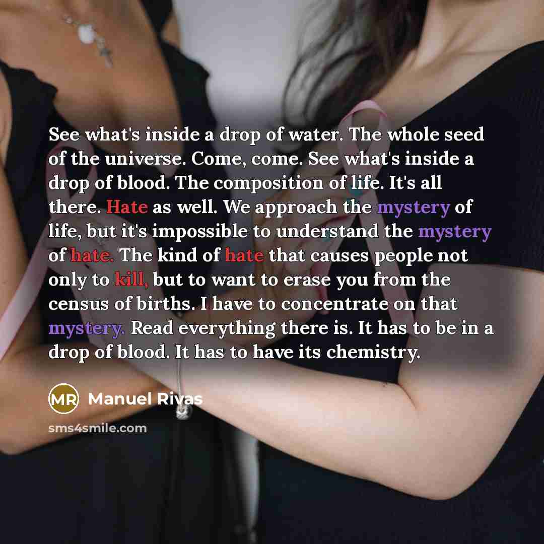 “See what's inside a drop of water. The whole seed of the universe. Come, come. See what's inside a drop of blood. The composition of life. It's all there. Hate as well. We approach the mystery of life, but it's impossible to understand the mystery of hate. The kind of hate that causes people not…” quote by Manuel Rivas
