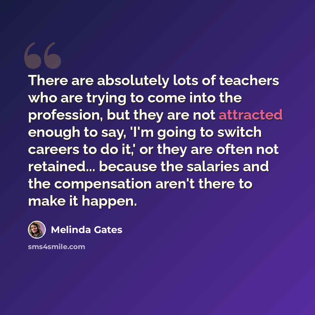 “There are absolutely lots of teachers who are trying to come into the profession, but they are not attracted enough to say, 'I'm going to switch careers to do it,' or they are often not retained... because the salaries and the compensation aren't there to make it happen.” quote by Melinda Gates