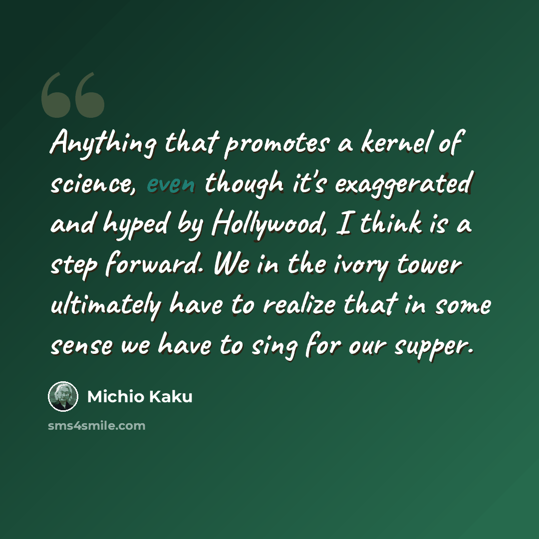 “Anything that promotes a kernel of science, even though it's exaggerated and hyped by Hollywood, I think is a step forward. We in the ivory tower ultimately have to realize that in some sense we have to sing for our supper.” quote by Michio Kaku