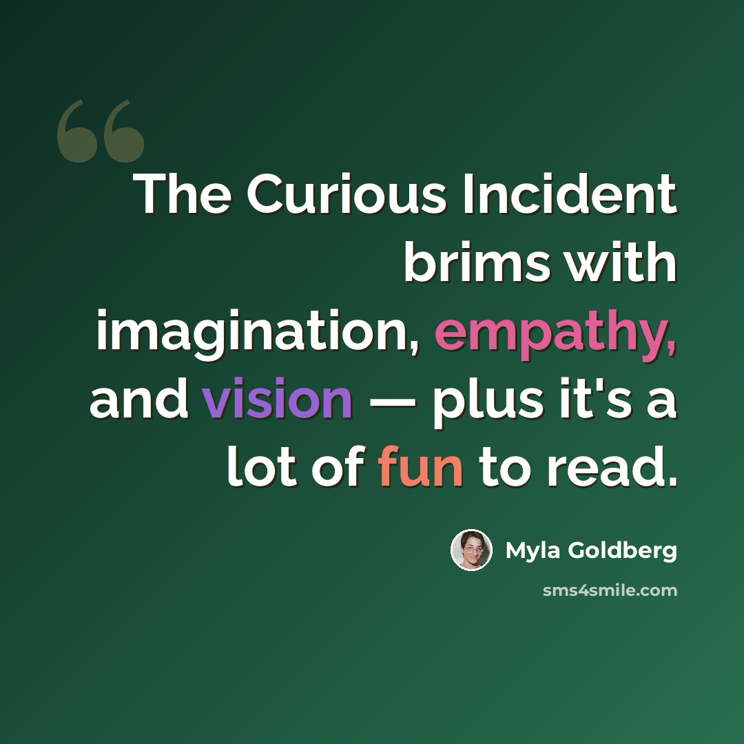 “The Curious Incident brims with imagination, empathy, and vision — plus it's a lot of fun to read.” quote by Myla Goldberg