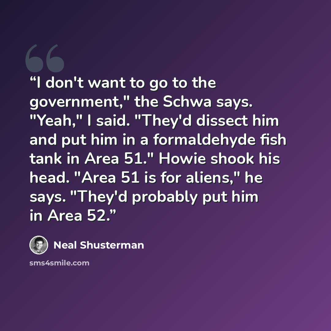 “I don't want to go to the government," the Schwa says. "Yeah," I said. "They'd dissect him and put him in a formaldehyde fish tank in Area 51." Howie shook his head. "Area 51 is for aliens," he says. "They'd probably put him in Area 52.” quote by Neal Shusterman