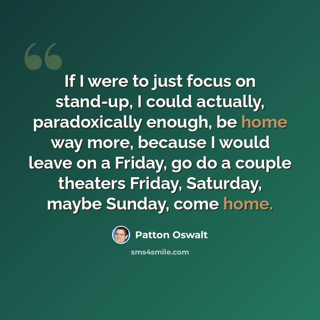 “If I were to just focus on stand-up, I could actually, paradoxically enough, be home way more, because I would leave on a Friday, go do a couple theaters Friday, Saturday, maybe Sunday, come home.” quote by Patton Oswalt