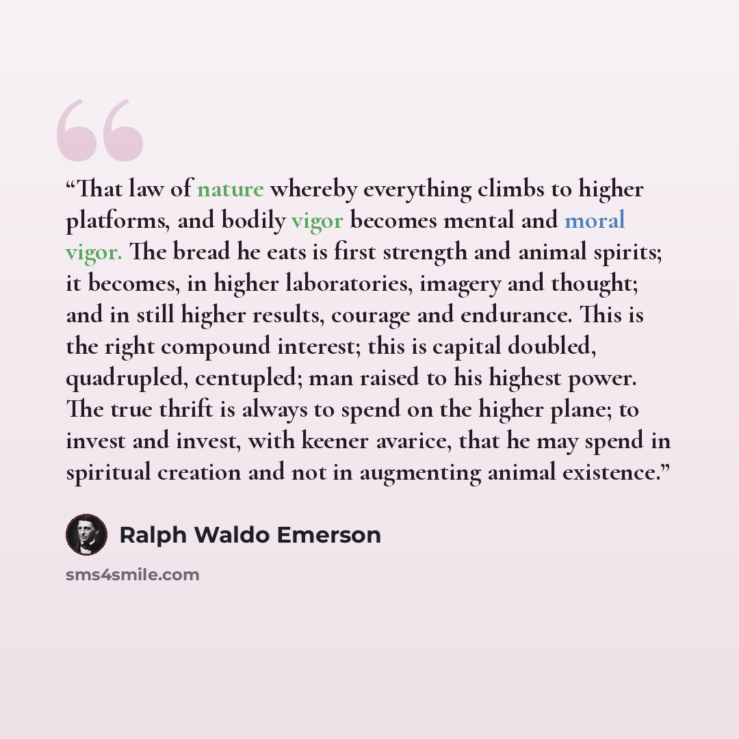 “That law of nature whereby everything climbs to higher platforms, and bodily vigor becomes mental and moral vigor. The bread he eats is first strength and animal spirits; it becomes, in higher laboratories, imagery and thought; and in still higher results, courage and endurance. This is the right…” quote by Ralph Waldo Emerson