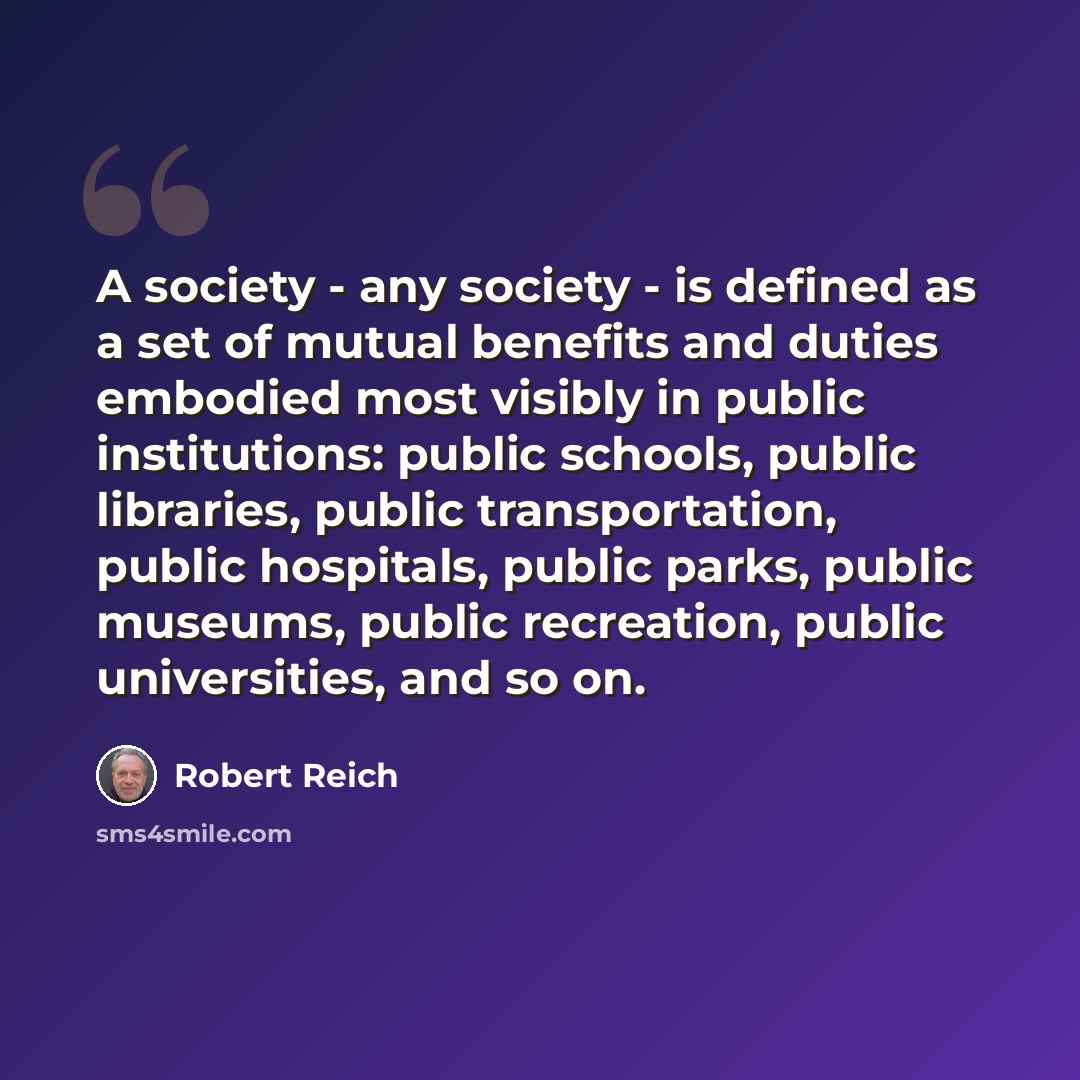 “A society - any society - is defined as a set of mutual benefits and duties embodied most visibly in public institutions: public schools, public libraries, public transportation, public hospitals, public parks, public museums, public recreation, public universities, and so on.” quote by Robert Reich