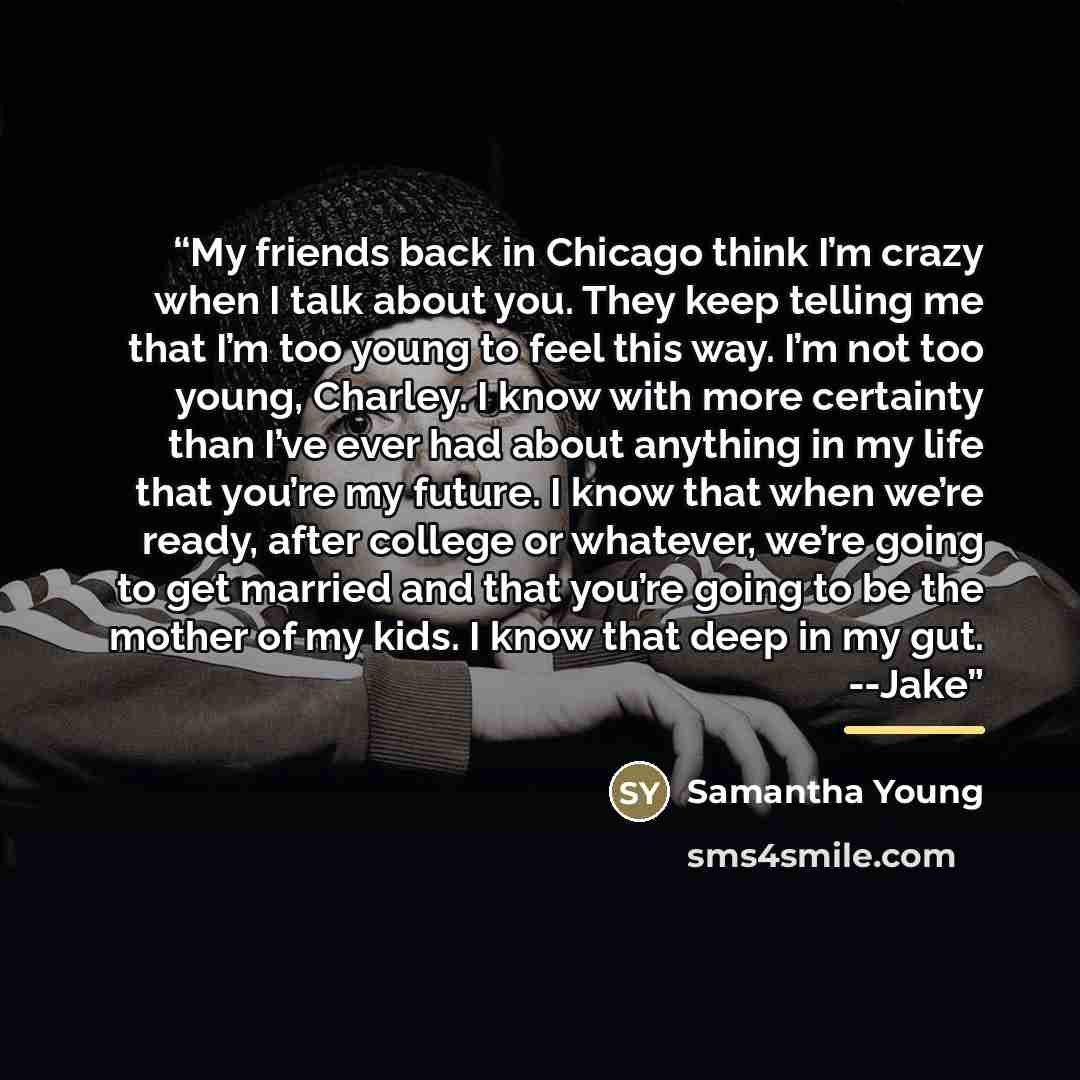 “My friends back in Chicago think I’m crazy when I talk about you. They keep telling me that I’m too young to feel this way. I’m not too young, Charley. I know with more certainty than I’ve ever had about anything in my life that you’re my future. I know that when we’re ready, after college or…” quote by Samantha Young