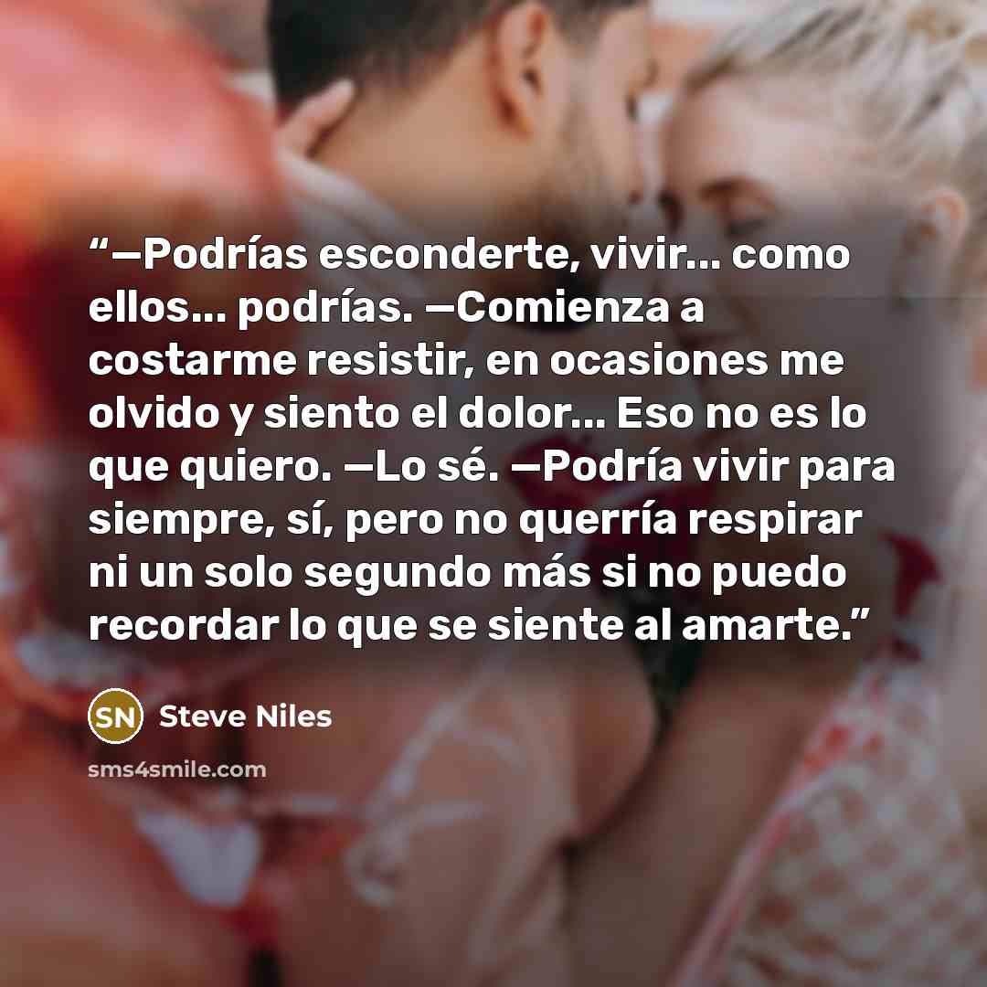 “—Podrías esconderte, vivir... como ellos... podrías. —Comienza a costarme resistir, en ocasiones me olvido y siento el dolor... Eso no es lo que quiero. —Lo sé. —Podría vivir para siempre, sí, pero no querría respirar ni un solo segundo más si no puedo recordar lo que se siente al amarte.” quote by Steve Niles