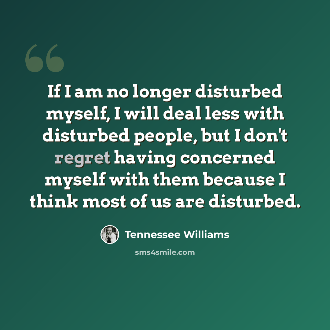 “If I am no longer disturbed myself, I will deal less with disturbed people, but I don't regret having concerned myself with them because I think most of us are disturbed.” quote by Tennessee Williams