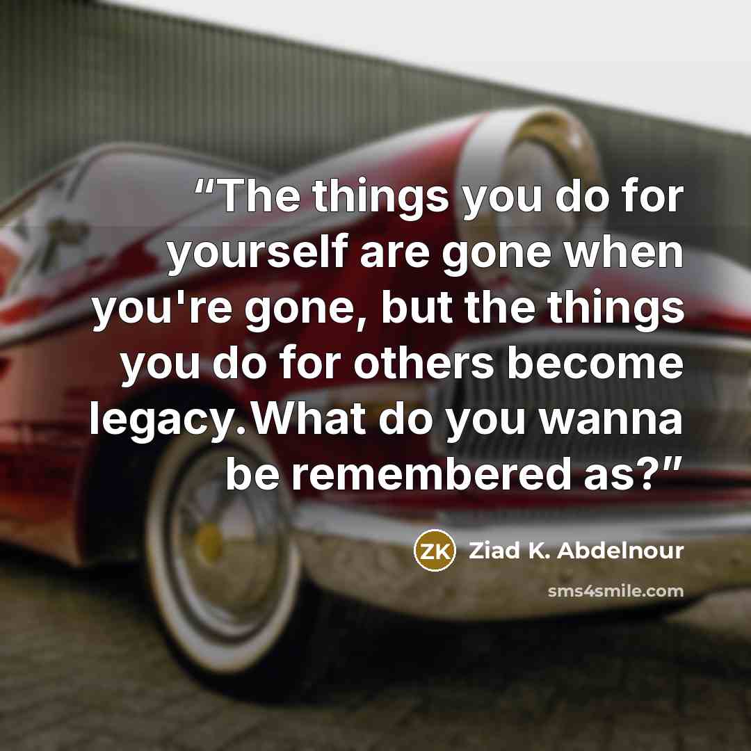 “The things you do for yourself are gone when you're gone, but the things you do for others become legacy.What do you wanna be remembered as?” quote by Ziad K. Abdelnour